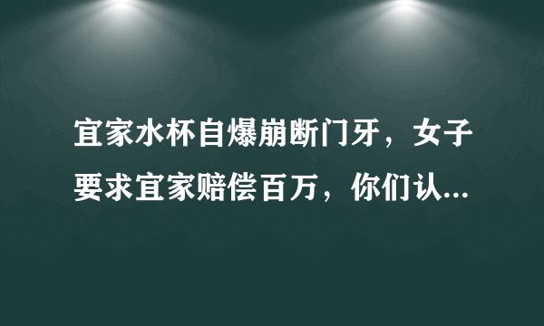 宜家水杯自爆崩断门牙，女子要求宜家赔偿百万，你们认为法院会支持吗？