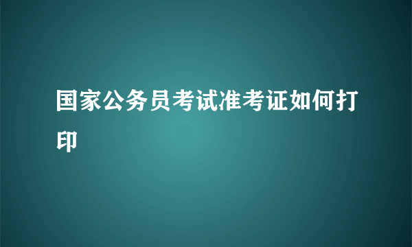 国家公务员考试准考证如何打印