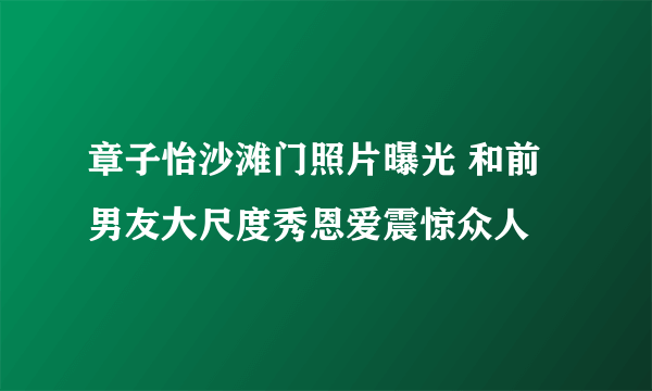 章子怡沙滩门照片曝光 和前男友大尺度秀恩爱震惊众人