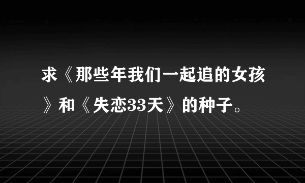 求《那些年我们一起追的女孩》和《失恋33天》的种子。