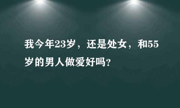 我今年23岁，还是处女，和55岁的男人做爱好吗？