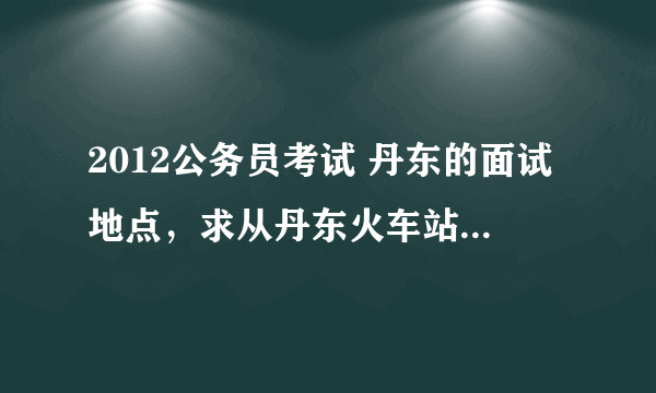 2012公务员考试 丹东的面试地点，求从丹东火车站开始的乘车路线。通知书上说是“丹东军分区教导队/振安区忘/span>