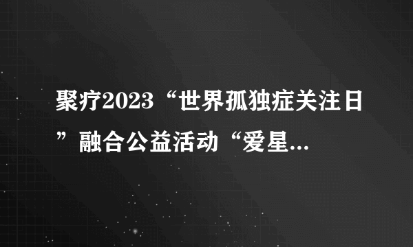 聚疗2023“世界孤独症关注日”融合公益活动“爱星日，拥抱星空”圆满举行