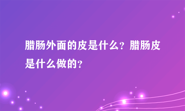 腊肠外面的皮是什么？腊肠皮是什么做的？