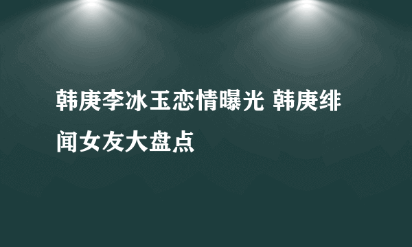 韩庚李冰玉恋情曝光 韩庚绯闻女友大盘点