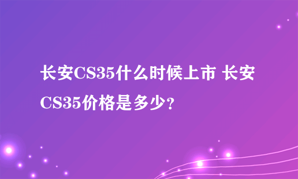 长安CS35什么时候上市 长安CS35价格是多少？