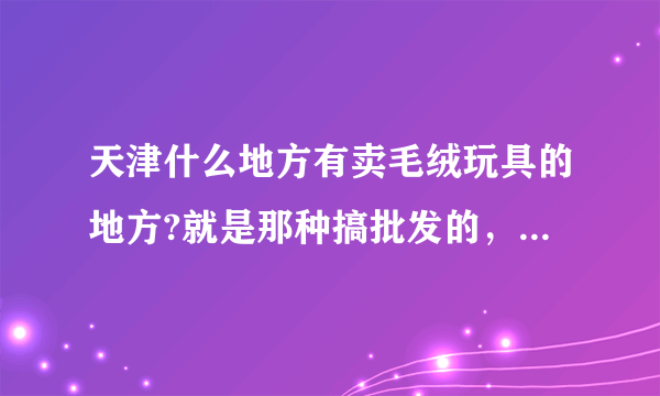 天津什么地方有卖毛绒玩具的地方?就是那种搞批发的，或者说玩具城之类的地方？