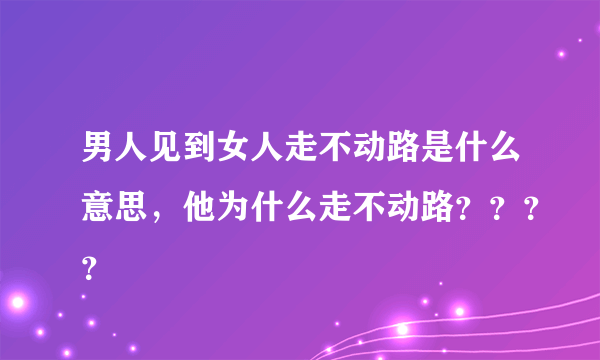 男人见到女人走不动路是什么意思，他为什么走不动路？？？？