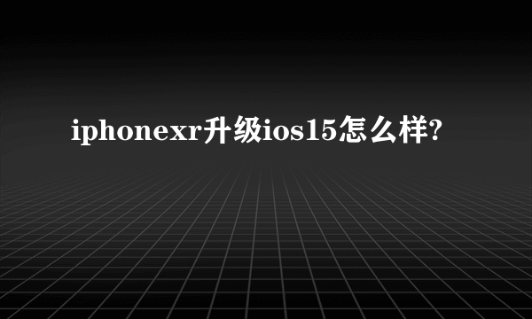 iphonexr升级ios15怎么样?