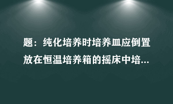 题：纯化培养时培养皿应倒置放在恒温培养箱的摇床中培养。（这句话为什么不对？）?