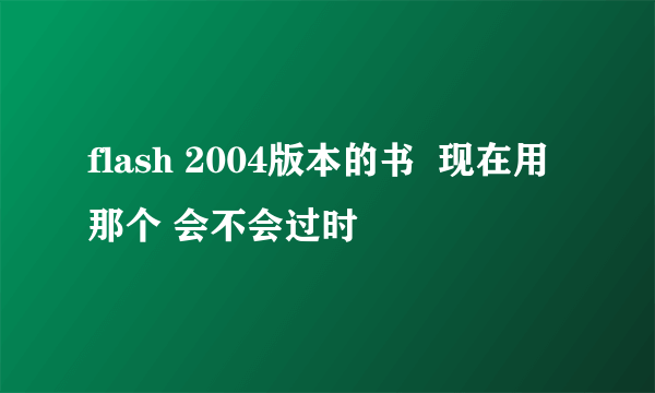 flash 2004版本的书  现在用那个 会不会过时