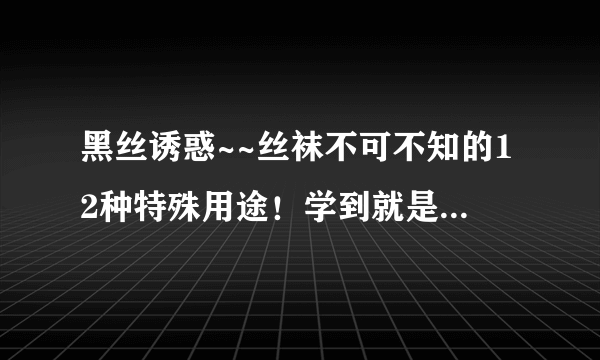 黑丝诱惑~~丝袜不可不知的12种特殊用途！学到就是赚到，建议收藏哦！