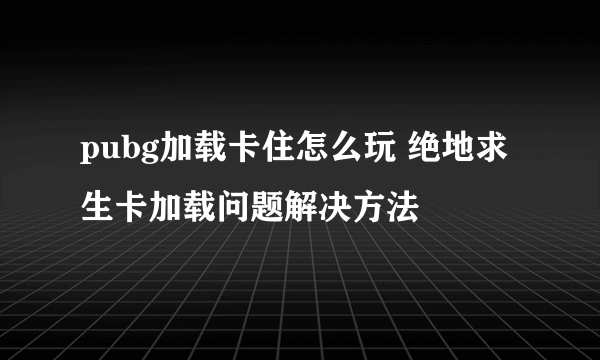 pubg加载卡住怎么玩 绝地求生卡加载问题解决方法