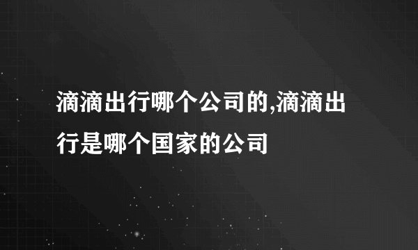 滴滴出行哪个公司的,滴滴出行是哪个国家的公司