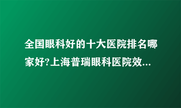 全国眼科好的十大医院排名哪家好?上海普瑞眼科医院效果很好!