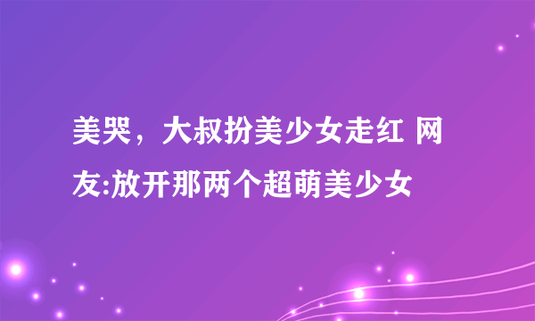 美哭，大叔扮美少女走红 网友:放开那两个超萌美少女