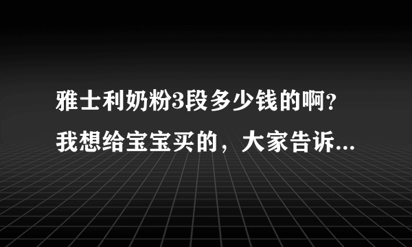 雅士利奶粉3段多少钱的啊？我想给宝宝买的，大家告诉我下吧，...