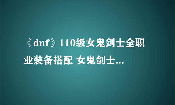 《dnf》110级女鬼剑士全职业装备搭配 女鬼剑士110级全职业装备选择