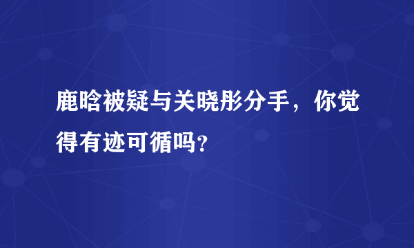 鹿晗被疑与关晓彤分手，你觉得有迹可循吗？