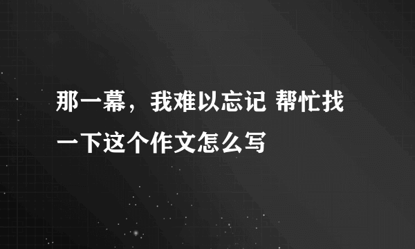 那一幕，我难以忘记 帮忙找一下这个作文怎么写