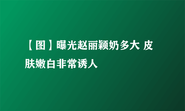 【图】曝光赵丽颖奶多大 皮肤嫩白非常诱人