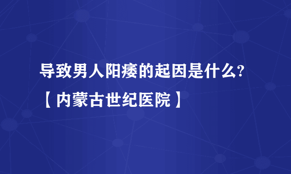 导致男人阳痿的起因是什么?【内蒙古世纪医院】