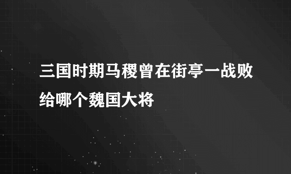 三国时期马稷曾在街亭一战败给哪个魏国大将