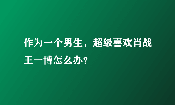 作为一个男生，超级喜欢肖战王一博怎么办？