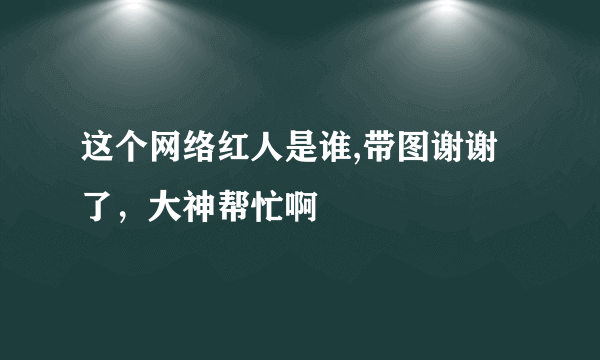 这个网络红人是谁,带图谢谢了，大神帮忙啊