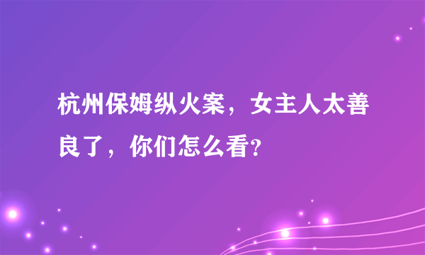 杭州保姆纵火案，女主人太善良了，你们怎么看？