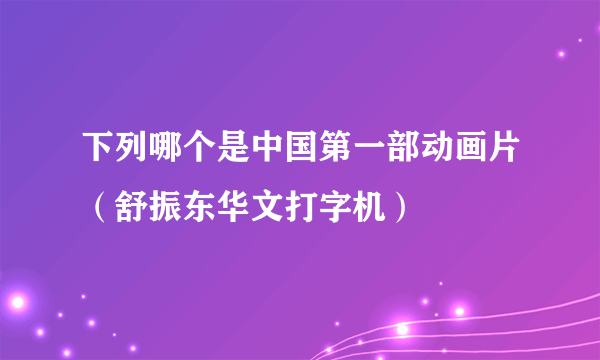 下列哪个是中国第一部动画片（舒振东华文打字机）