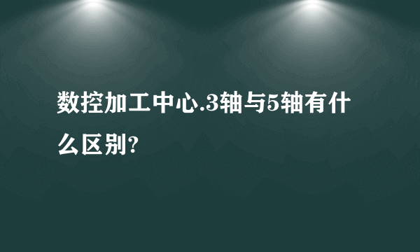 数控加工中心.3轴与5轴有什么区别?