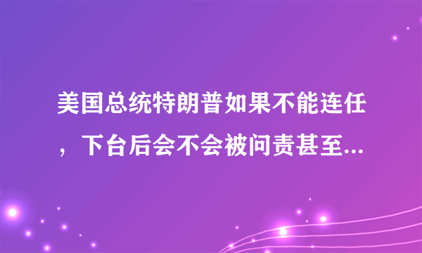 美国总统特朗普如果不能连任，下台后会不会被问责甚至遭到审判？