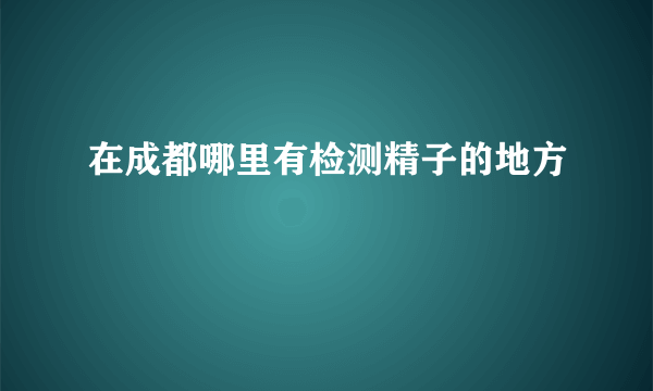 在成都哪里有检测精子的地方