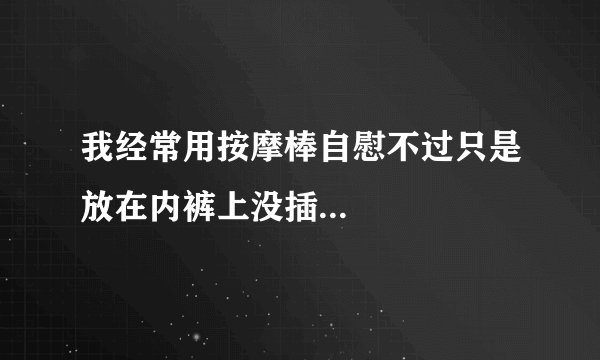 我经常用按摩棒自慰不过只是放在内裤上没插...