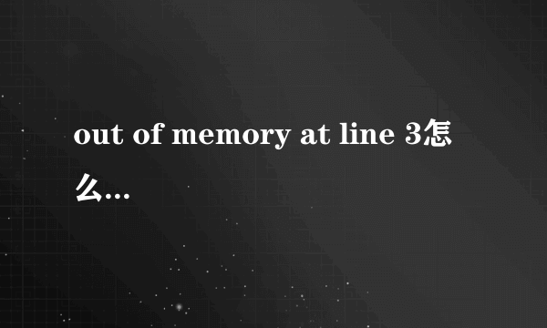 out of memory at line 3怎么解决可以说的详细点吗 最好可以说下怎么操作