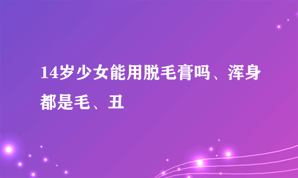 14岁少女能用脱毛膏吗、浑身都是毛、丑