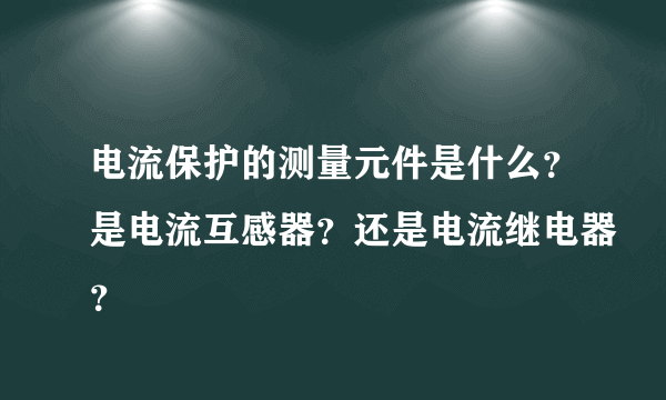 电流保护的测量元件是什么？是电流互感器？还是电流继电器？