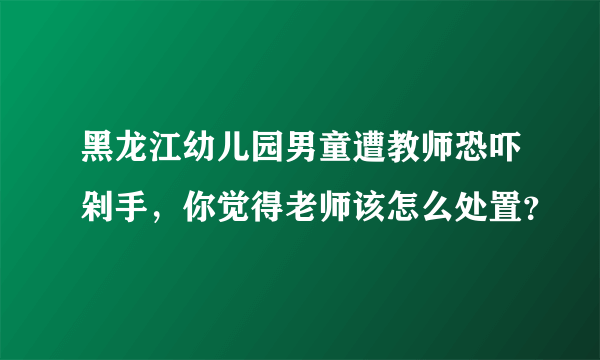 黑龙江幼儿园男童遭教师恐吓剁手，你觉得老师该怎么处置？