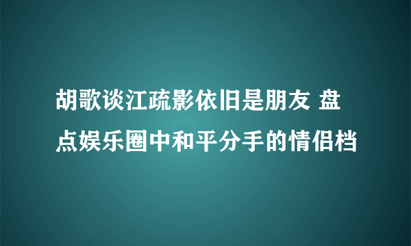 胡歌谈江疏影依旧是朋友 盘点娱乐圈中和平分手的情侣档