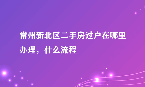 常州新北区二手房过户在哪里办理，什么流程