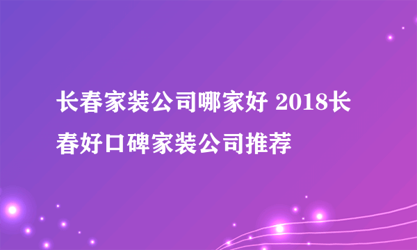 长春家装公司哪家好 2018长春好口碑家装公司推荐