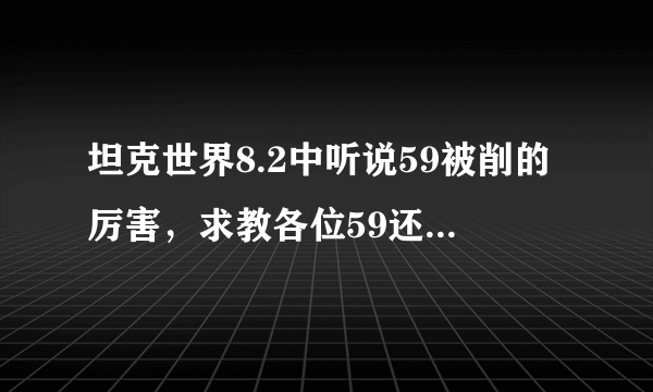 坦克世界8.2中听说59被削的厉害，求教各位59还有留的必要没？好象59现在不抱团就脆的一塌糊涂。