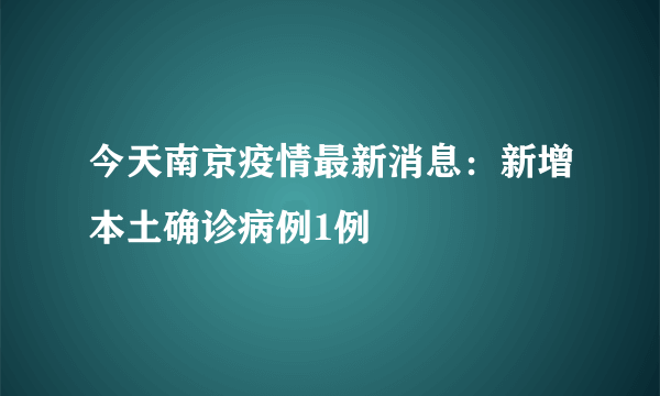 今天南京疫情最新消息：新增本土确诊病例1例