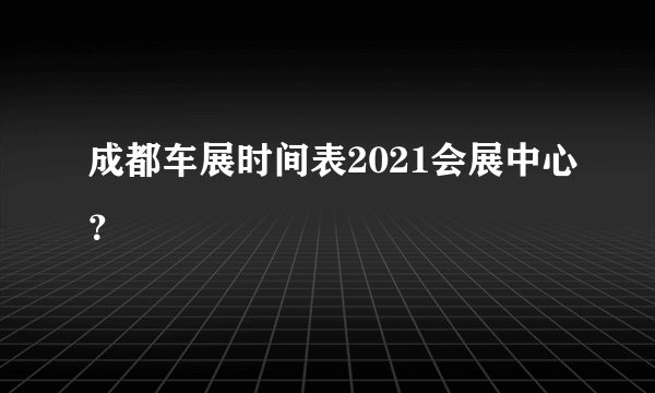 成都车展时间表2021会展中心？