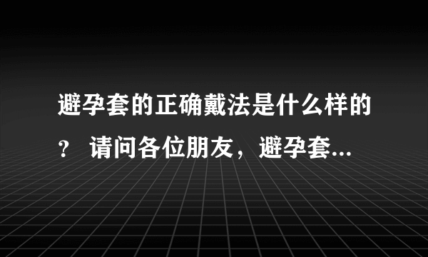 避孕套的正确戴法是什么样的？ 请问各位朋友，避孕套怎么正确戴？