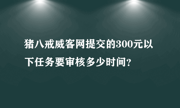 猪八戒威客网提交的300元以下任务要审核多少时间？