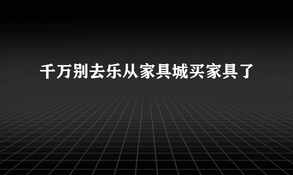 千万别去乐从家具城买家具了