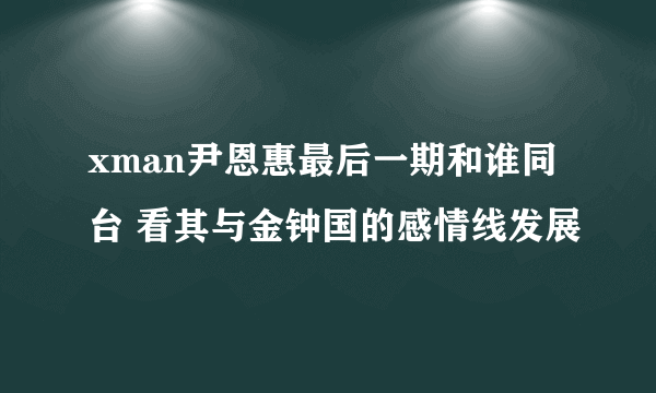 xman尹恩惠最后一期和谁同台 看其与金钟国的感情线发展