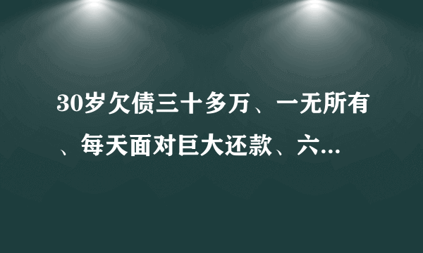 30岁欠债三十多万、一无所有、每天面对巨大还款、六亲无助、现在找同样落难的寻求翻身方法？